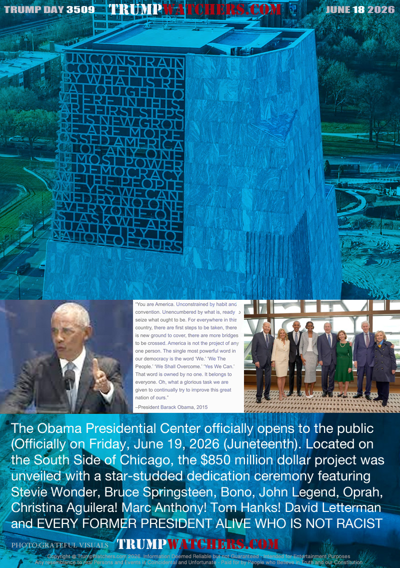 The Obama Presidential Center officially opens to the public
(Officially on Friday, June 19, 2026 (Juneteenth). Located on 
the South Side of Chicago, the $850 million dollar project was 
unveiled with a star-studded dedication ceremony featuring 
Stevie Wonder, Bruce Springsteen, Bono, John Legend, Oprah,
Christina Aguilera! Marc Anthony! Tom Hanks! David Letterman
and EVERY FORMER PRESIDENT ALIVE WHO IS NOT RACIST